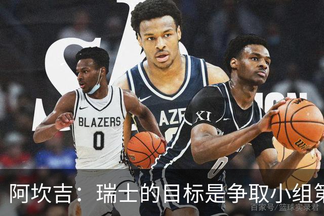 阿坎吉：瑞士的目标是争取小组第一出线 补水暂停会打乱比赛节奏
